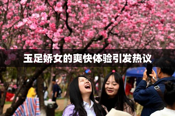 玉足娇女的爽快体验引发热议