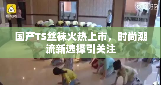 国产TS丝袜火热上市，时尚潮流新选择引关注