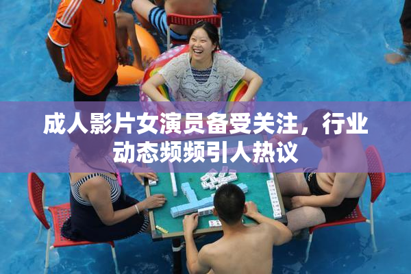 成人影片女演员备受关注，行业动态频频引人热议