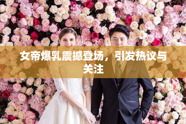 女帝爆乳震撼登场，引发热议与关注