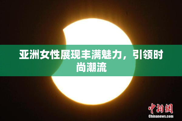 亚洲女性展现丰满魅力，引领时尚潮流