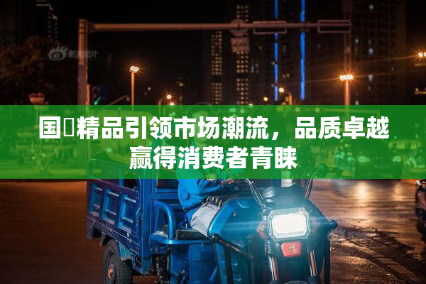 国產精品引领市场潮流，品质卓越赢得消费者青睐