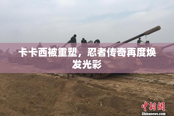 卡卡西被重塑，忍者传奇再度焕发光彩