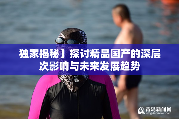 独家揭秘】探讨精品国产的深层次影响与未来发展趋势