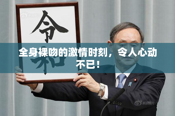 全身裸吻的激情时刻，令人心动不已！