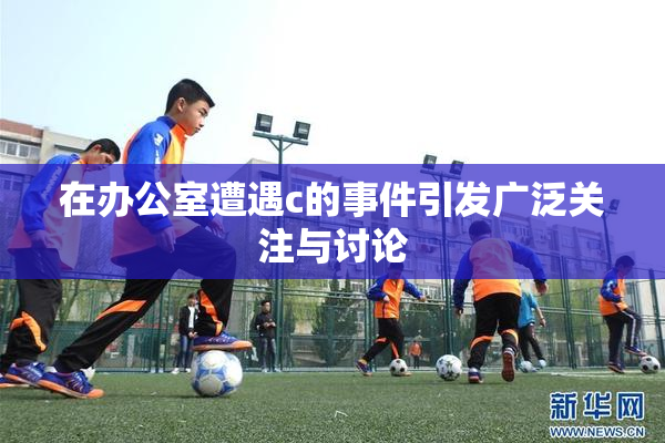 在办公室遭遇c的事件引发广泛关注与讨论