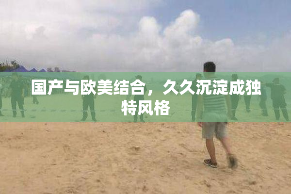 国产与欧美结合，久久沉淀成独特风格