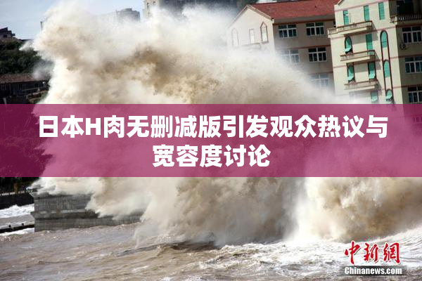 日本H肉无删减版引发观众热议与宽容度讨论
