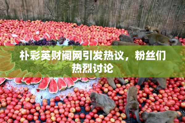 朴彩英财阀网引发热议，粉丝们热烈讨论