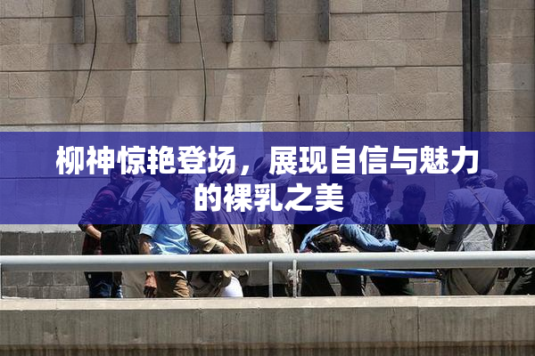 柳神惊艳登场，展现自信与魅力的裸乳之美