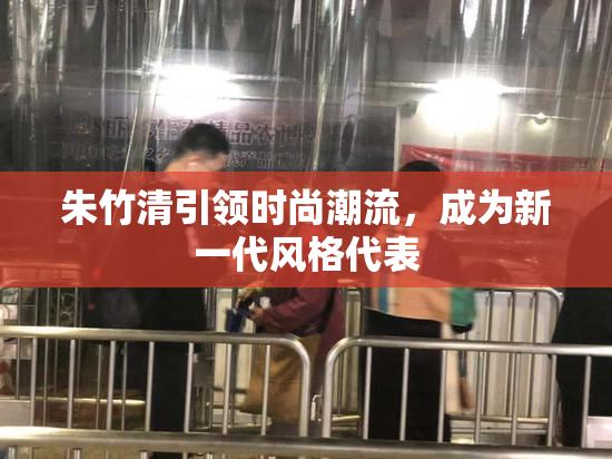 朱竹清引领时尚潮流，成为新一代风格代表