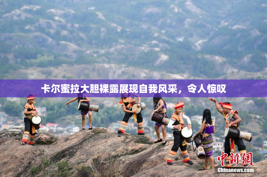 卡尔蜜拉大胆裸露展现自我风采，令人惊叹