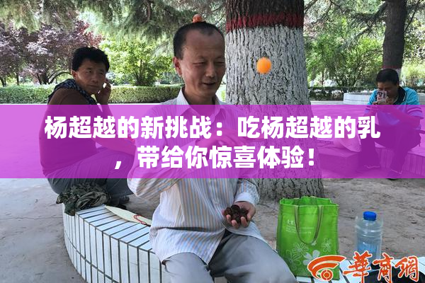 杨超越的新挑战：吃杨超越的乳，带给你惊喜体验！