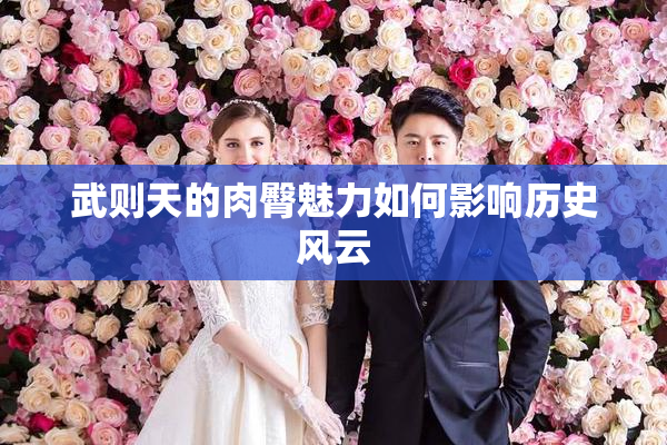 武则天的肉臀魅力如何影响历史风云
