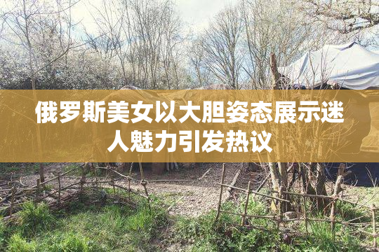 俄罗斯美女以大胆姿态展示迷人魅力引发热议