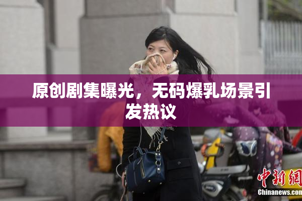 原创剧集曝光，无码爆乳场景引发热议