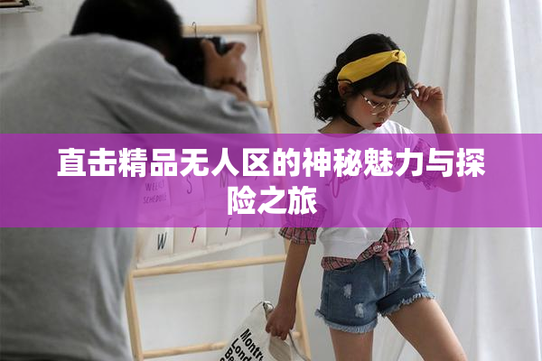 直击精品无人区的神秘魅力与探险之旅