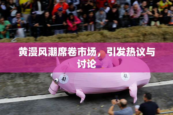 黄漫风潮席卷市场，引发热议与讨论