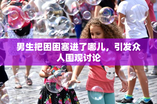 男生把困困塞进了哪儿，引发众人围观讨论