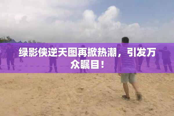 绿影侠逆天图再掀热潮，引发万众瞩目！