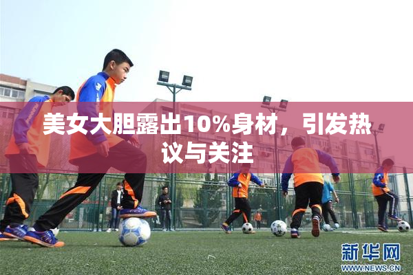 美女大胆露出10%身材，引发热议与关注