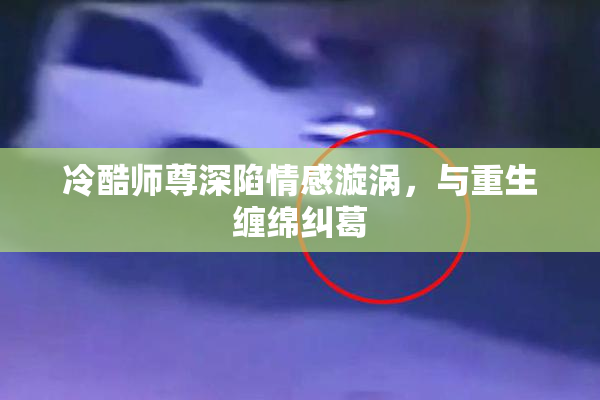 冷酷师尊深陷情感漩涡，与重生缠绵纠葛
