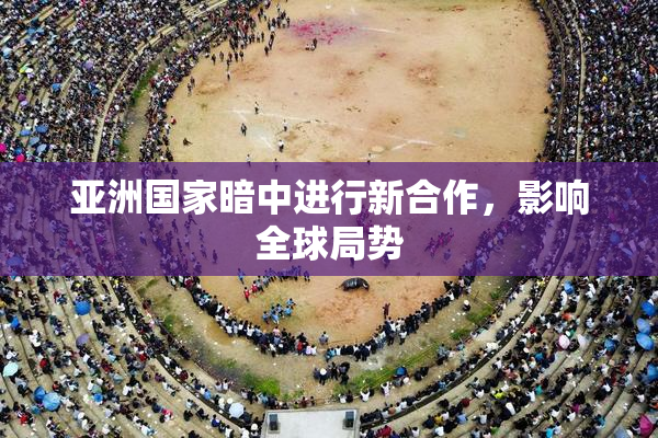 亚洲国家暗中进行新合作，影响全球局势