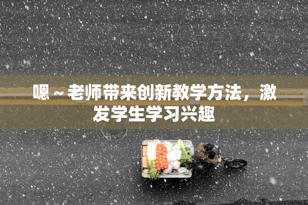 嗯～老师带来创新教学方法，激发学生学习兴趣