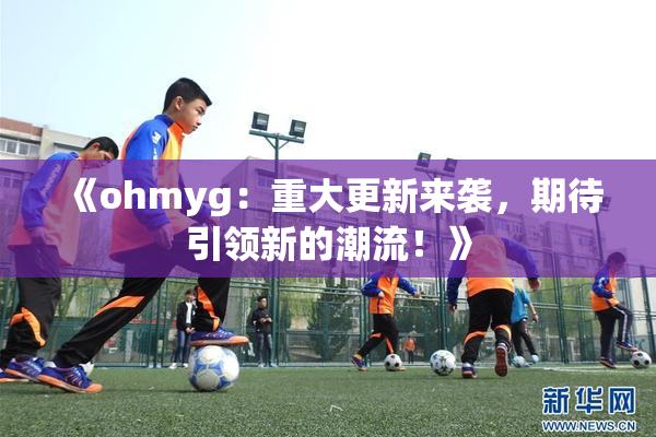 《ohmyg：重大更新来袭，期待引领新的潮流！》