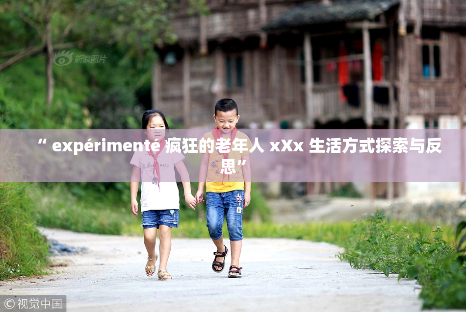 “ expérimenté 疯狂的老年人 xXx 生活方式探索与反思”