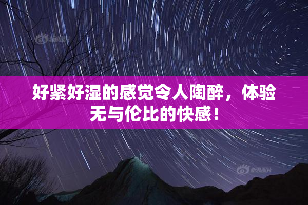 好紧好湿的感觉令人陶醉，体验无与伦比的快感！