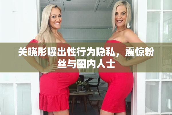 关晓彤曝出性行为隐私，震惊粉丝与圈内人士