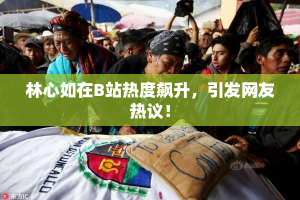 林心如在B站热度飙升，引发网友热议！