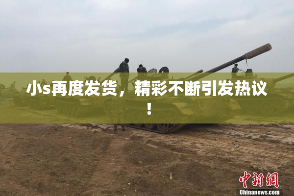 小s再度发货，精彩不断引发热议！