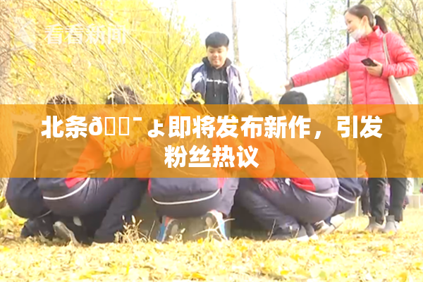 北条🔯ょ即将发布新作，引发粉丝热议