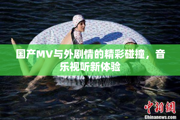 国产MV与外剧情的精彩碰撞，音乐视听新体验
