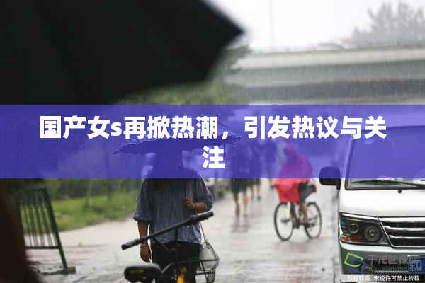 国产女s再掀热潮，引发热议与关注
