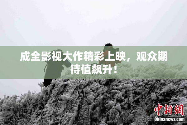 成全影视大作精彩上映，观众期待值飙升！