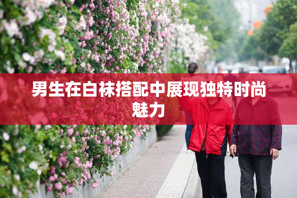 男生在白袜搭配中展现独特时尚魅力