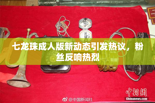 七龙珠成人版新动态引发热议，粉丝反响热烈