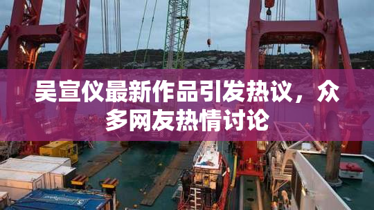 吴宣仪最新作品引发热议，众多网友热情讨论