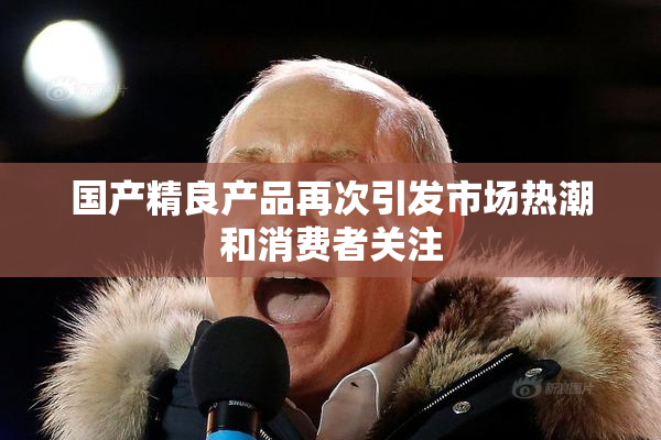 国产精良产品再次引发市场热潮和消费者关注