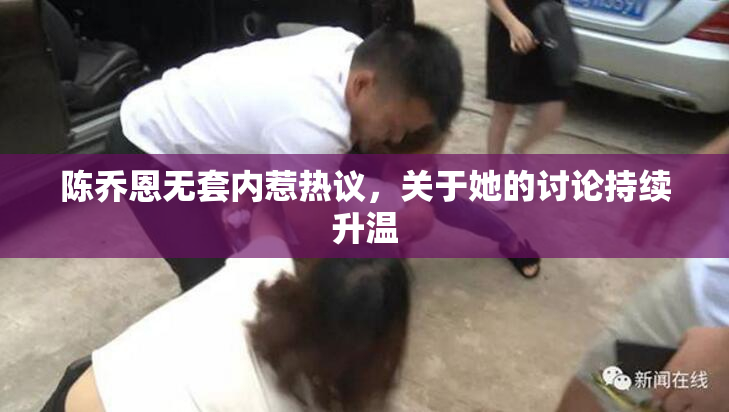 陈乔恩无套内惹热议，关于她的讨论持续升温