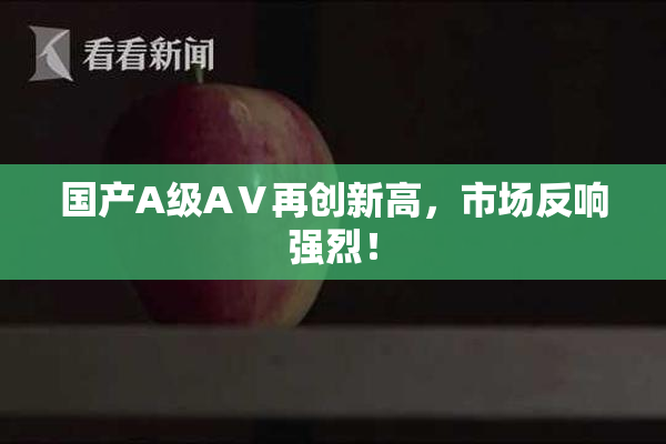 国产A级AⅤ再创新高，市场反响强烈！