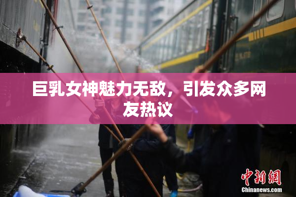 巨乳女神魅力无敌，引发众多网友热议