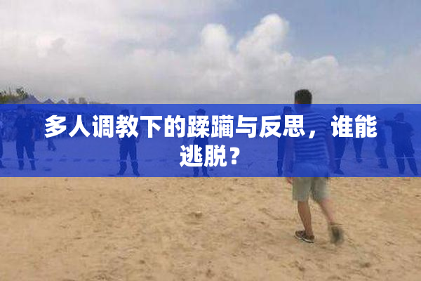 多人调教下的蹂躏与反思，谁能逃脱？