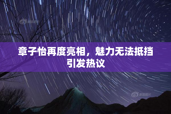 章子怡再度亮相，魅力无法抵挡引发热议