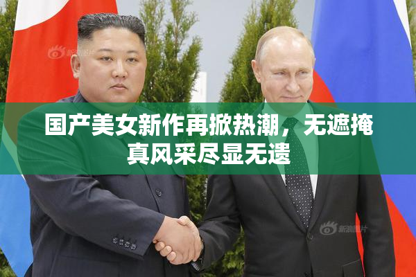 国产美女新作再掀热潮，无遮掩真风采尽显无遗