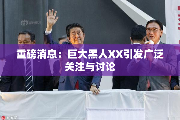 重磅消息：巨大黑人XX引发广泛关注与讨论