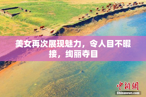 美女再次展现魅力，令人目不暇接，绚丽夺目